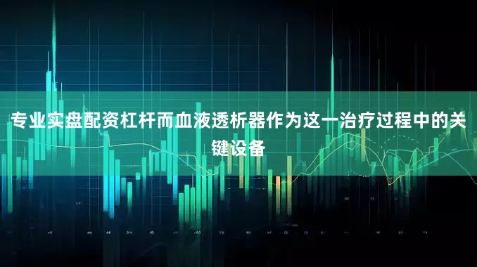 专业实盘配资杠杆而血液透析器作为这一治疗过程中的关键设备