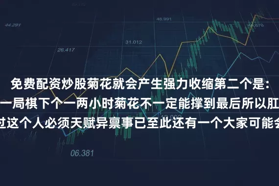 免费配资炒股菊花就会产生强力收缩第二个是:括约肌被电多了也会晕一局棋下个一两小时菊花不一定能撑到最后所以肛门作弊不是不可能不过这个人必须天赋异禀事已至此还有一个大家可能会关心的重要知识我不得不为大家科普一下菊花上的放射性褶皱的确可以让它承受足够强大的张力但撑大容易复原难简单来说你可以把它看成女生绑头发用的皮筋但如果你长期的人为的进行扩肛它肯定会变得松松垮垮好了以上就是我们今天的菊花小课堂缩菊吧!超