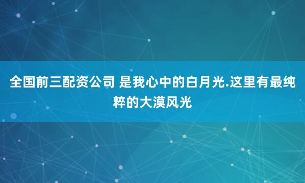 全国前三配资公司 是我心中的白月光.这里有最纯粹的大漠风光